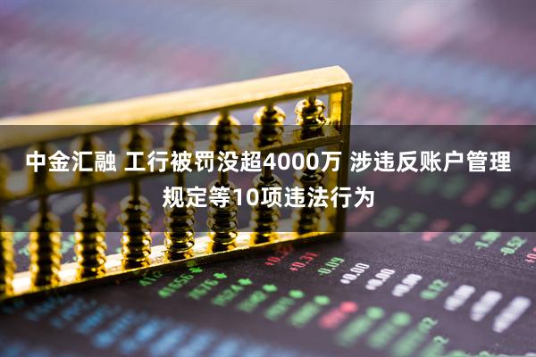 中金汇融 工行被罚没超4000万 涉违反账户管理规定等10项违法行为