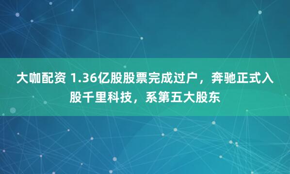 大咖配资 1.36亿股股票完成过户，奔驰正式入股千里科技，系第五大股东