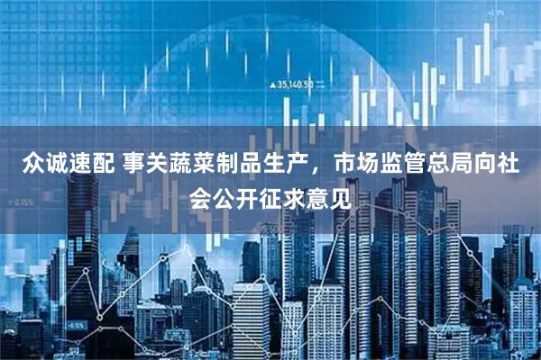 众诚速配 事关蔬菜制品生产，市场监管总局向社会公开征求意见