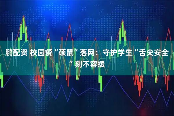 鹏配资 校园餐“硕鼠”落网：守护学生“舌尖安全”刻不容缓